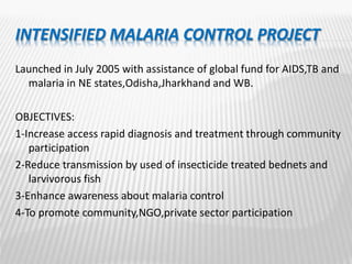 INTENSIFIED MALARIA CONTROL PROJECT
Launched in July 2005 with assistance of global fund for AIDS,TB and
malaria in NE states,Odisha,Jharkhand and WB.
OBJECTIVES:
1-Increase access rapid diagnosis and treatment through community
participation
2-Reduce transmission by used of insecticide treated bednets and
larvivorous fish
3-Enhance awareness about malaria control
4-To promote community,NGO,private sector participation
 