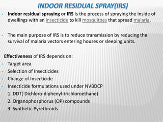• Indoor residual spraying or IRS is the process of spraying the inside of
dwellings with an insecticide to kill mosquitoes that spread malaria.
• The main purpose of IRS is to reduce transmission by reducing the
survival of malaria vectors entering houses or sleeping units.
Effectiveness of IRS depends on:
• Target area
• Selection of Insecticides
• Change of Insecticide
• Insecticide formulations used under NVBDCP
1. DDT( Dichloro-diphenyl-trichloroethane)
2. Organophosphorus (OP) compounds
3. Synthetic Pyrethroids
 