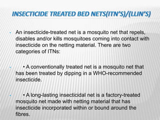 • An insecticide-treated net is a mosquito net that repels,
disables and/or kills mosquitoes coming into contact with
insecticide on the netting material. There are two
categories of ITNs:
• • A conventionally treated net is a mosquito net that
has been treated by dipping in a WHO-recommended
insecticide.
• • A long-lasting insecticidal net is a factory-treated
mosquito net made with netting material that has
insecticide incorporated within or bound around the
fibres.
 