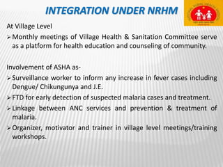 INTEGRATION UNDER NRHM
At Village Level
Monthly meetings of Village Health & Sanitation Committee serve
as a platform for health education and counseling of community.
Involvement of ASHA as-
Surveillance worker to inform any increase in fever cases including
Dengue/ Chikungunya and J.E.
FTD for early detection of suspected malaria cases and treatment.
Linkage between ANC services and prevention & treatment of
malaria.
Organizer, motivator and trainer in village level meetings/training
workshops.
 
