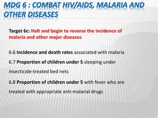 MDG 6 : COMBAT HIV/AIDS, MALARIA AND
OTHER DISEASES
Target 6c: Halt and begin to reverse the incidence of
malaria and other major diseases
6.6 Incidence and death rates associated with malaria
6.7 Proportion of children under 5 sleeping under
insecticide-treated bed nets
6.8 Proportion of children under 5 with fever who are
treated with appropriate anti-malarial drugs
 