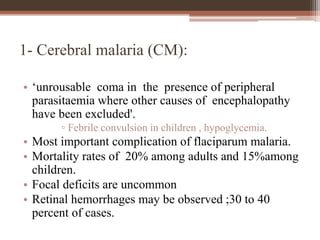1- Cerebral malaria (CM):
• ‘unrousable coma in the presence of peripheral
parasitaemia where other causes of encephalopathy
have been excluded'.
▫ Febrile convulsion in children , hypoglycemia.
• Most important complication of flaciparum malaria.
• Mortality rates of 20% among adults and 15%among
children.
• Focal deficits are uncommon
• Retinal hemorrhages may be observed ;30 to 40
percent of cases.
 