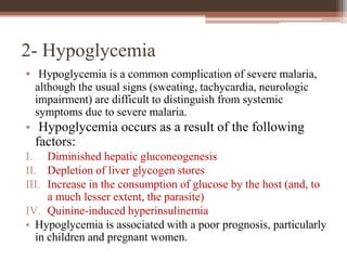 2- Hypoglycemia
• Hypoglycemia is a common complication of severe malaria,
although the usual signs (sweating, tachycardia, neurologic
impairment) are difficult to distinguish from systemic
symptoms due to severe malaria.
• Hypoglycemia occurs as a result of the following
factors:
I. Diminished hepatic gluconeogenesis
II. Depletion of liver glycogen stores
III. Increase in the consumption of glucose by the host (and, to
a much lesser extent, the parasite)
IV. Quinine-induced hyperinsulinemia
• Hypoglycemia is associated with a poor prognosis, particularly
in children and pregnant women.
 