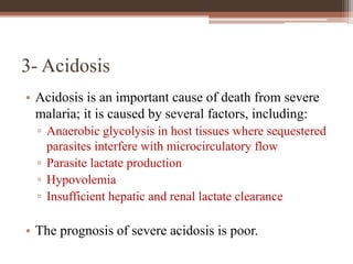3- Acidosis
• Acidosis is an important cause of death from severe
malaria; it is caused by several factors, including:
▫ Anaerobic glycolysis in host tissues where sequestered
parasites interfere with microcirculatory flow
▫ Parasite lactate production
▫ Hypovolemia
▫ Insufficient hepatic and renal lactate clearance
• The prognosis of severe acidosis is poor.
 