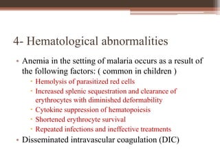 4- Hematological abnormalities
• Anemia in the setting of malaria occurs as a result of
the following factors: ( common in children )
 Hemolysis of parasitized red cells
 Increased splenic sequestration and clearance of
erythrocytes with diminished deformability
 Cytokine suppression of hematopoiesis
 Shortened erythrocyte survival
 Repeated infections and ineffective treatments
• Disseminated intravascular coagulation (DIC)
 
