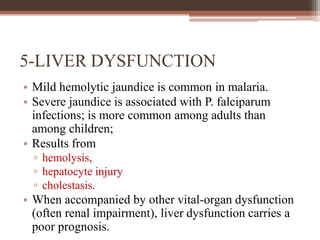 5-LIVER DYSFUNCTION
• Mild hemolytic jaundice is common in malaria.
• Severe jaundice is associated with P. falciparum
infections; is more common among adults than
among children;
• Results from
▫ hemolysis,
▫ hepatocyte injury
▫ cholestasis.
• When accompanied by other vital-organ dysfunction
(often renal impairment), liver dysfunction carries a
poor prognosis.
 