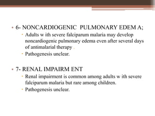 • 6- NONCARDIOGENIC PULMONARY EDEM A;
 Adults w ith severe falciparum malaria may develop
noncardiogenic pulmonary edema even after several days
of antimalarial therapy .
 Pathogenesis unclear.
• 7- RENAL IMPAIRM ENT
 Renal impairment is common among adults w ith severe
falciparum malaria but rare among children.
 Pathogenesis unclear.
 