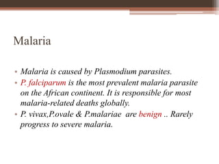 Malaria
• Malaria is caused by Plasmodium parasites.
• P. falciparum is the most prevalent malaria parasite
on the African continent. It is responsible for most
malaria-related deaths globally.
• P. vivax,P.ovale & P.malariae are benign .. Rarely
progress to severe malaria.
 