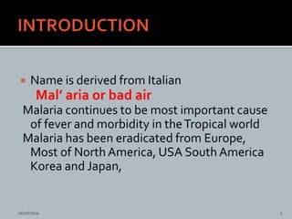  Name is derived from Italian
Mal’ aria or bad air
Malaria continues to be most important cause
of fever and morbidity in theTropical world
Malaria has been eradicated from Europe,
Most of North America, USA South America
Korea and Japan,
11/17/2014 2