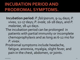 Incubation period: P. falciparum, 9-14 days; P.
vivax, 12-17 days; P. ovale, 16-18 days, and P.
malariae, 18-40 days.
The incubation period can be prolonged in
patients with partial immunity or incomplete
chemoprophylaxis and as long as 6-12 mo for
P. vivax.
Prodromal symptoms include headache,
fatigue, anorexia, myalgia, slight fever, and
pain in the chest, abdomen, or joints.
11/17/2014 24