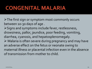 The first sign or symptom most commonly occurs
between 10-30 days of age .
Signs and symptoms include fever, restlessness,
drowsiness, pallor, jaundice, poor feeding, vomiting,
diarrhea, cyanosis, and hepatosplenomegaly.
Malaria is often severe during pregnancy and may have
an adverse effect on the fetus or neonate owing to
maternal illness or placental infection even in the absence
of transmission from mother to child.
CONGENITAL MALARIA (CONT)
11/17/2014 29