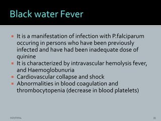  It is a manifestation of infection with P.falciparum
occuring in persons who have been previously
infected and have had been inadequate dose of
quinine
It is characterized by intravascular hemolysis fever,
and Haemoglobunuria
Cardiovascular collapse and shock
Abnormalities in blood coagulation and
thrombocytopenia (decrease in blood platelets)
11/17/2014 35