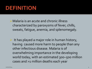 Malaria is an acute and chronic illness
characterized by paroxysms of fever, chills,
sweats, fatigue, anemia, and splenomegaly.
It has played a major role in human history,
having caused more harm to people than any
other infectious disease. Malaria is of
overwhelming importance in the developing
world today, with an estimated 300–500 million
cases and >1 million deaths each year
11/17/2014 4