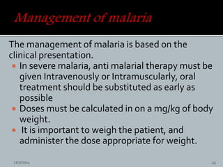 The management of malaria is based on the
clinical presentation.
In severe malaria, anti malarial therapy must be
given Intravenously or Intramuscularly, oral
treatment should be substituted as early as
possible
Doses must be calculated in on a mg/kg of body
weight.
It is important to weigh the patient, and
administer the dose appropriate for weight.
11/17/2014 45