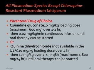  Parenteral Drug of Choice
Quinidine gluconate10 mg/kg loading dose
(maximum: 600 mg) over 1-2 hr,
then 0.02 mg/kg/min continuous infusion until
oral therapy can be started
Or
Quinine dihydrochloride (not available in the
USA)20 mg/kg loading dose over 4 hr,
then 10 mg/kg over 2-4 hr q8h (maximum: 1,800
mg/24 hr) until oral therapy can be started
11/17/2014 48