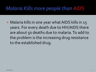  Malaria kills in one year what AIDS kills in 15
years. For every death due to HIV/AIDS there
are about 50 deaths due to malaria.To add to
the problem is the increasing drug resistance
to the established drug.
11/17/2014 5