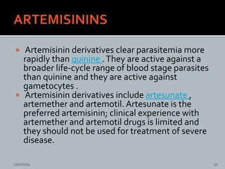  Artemisinin derivatives clear parasitemia more
rapidly than quinine .They are active against a
broader life-cycle range of blood stage parasites
than quinine and they are active against
gametocytes .
Artemisinin derivatives include artesunate ,
artemether and artemotil. Artesunate is the
preferred artemisinin; clinical experience with
artemether and artemotil drugs is limited and
they should not be used for treatment of severe
disease.
11/17/2014 52