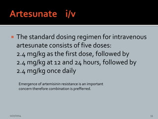  The standard dosing regimen for intravenous
artesunate consists of five doses:
2.4 mg/kg as the first dose, followed by
2.4 mg/kg at 12 and 24 hours, followed by
2.4 mg/kg once daily
Emergence of artemisinin resistance is an important
concern therefore combination is prefferred.
11/17/2014 53