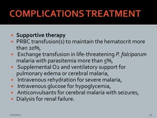  Supportive therapy
PRBC transfusion(s) to maintain the hematocrit more
than 20%,
Exchange transfusion in life-threatening P. falciparum
malaria with parasitemia more than 5%,
Supplemental O2 and ventilatory support for
pulmonary edema or cerebral malaria,
Intravenous rehydration for severe malaria,
Intravenous glucose for hypoglycemia,
Anticonvulsants for cerebral malaria with seizures,
Dialysis for renal failure.
11/17/2014 55