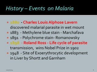  1880 - Charles Louis Alphose Lavern
discovered malarial parasite in wet mount
1883 - Methylene blue stain - Marchafava
1891 - Polychrome stain- Romanowsky
1898 - Roland Ross - Life cycle of parasite
transmission, wins Nobel Prize in 1902
1948 - Site of Exoerythrocytic development
in Liver by Shortt and Garnham
11/17/2014 6