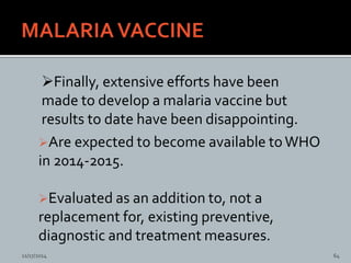 Are expected to become available toWHO
in 2014-2015.
Evaluated as an addition to, not a
replacement for, existing preventive,
diagnostic and treatment measures.
Finally, extensive efforts have been
made to develop a malaria vaccine but
results to date have been disappointing.
11/17/2014 64