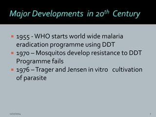  1955 -WHO starts world wide malaria
eradication programme using DDT
1970 – Mosquitos develop resistance to DDT
Programme fails
1976 –Trager and Jensen in vitro cultivation
of parasite
11/17/2014 7
