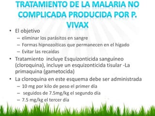 • El objetivo
– eliminar los parásitos en sangre
– Formas hipnozoíticas que permanecen en el hígado
– Evitar las recaídas
• Tratamiento incluye Esquizonticida sanguíneo
(cloroquina), incluye un esquizonticida tisular -La
primaquina (gametocida)
• La cloroquina en este esquema debe ser administrada
– 10 mg por kilo de peso el primer día
– seguidos de 7.5mg/kg el segundo día
– 7.5 mg/kg el tercer día
 