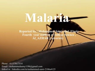Malaria
Reported by / Mohammed Sami Abd_Elaziz
Fourth year student at college Science ,
Al_AZHAR University
Phone : 01157017514
Email : mohammedsamy1196@gmail.com
linked in : linkedin.com/in/mohammed-sami-2106a4125
 