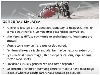 CEREBRAL MALARIA
• Failure to localize or respond appropriately to noxious stimuli or
coma persisting for > 30 min after generalized convulsion.
• Manifests as diffuse symmetric encephalopathy. Focal signs are
unusual
• Muscle tone may be increased or decreased.
• Tendon reflexes variable and plantar maybe flexor or extensor.
• Eye – Retinal hemorrhages, Retinal opacifications, Papilledema,
cotton wool spots.
• Covulsions usually generalized and often repeated.
• 10 percent of children surviving cerebral malaria have neurologic
sequele whereas adults rarely have neurologic sequele.
 