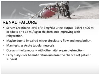 RENAL FAILURE
• Serum Creatinine level of > 3mg/dL; urine output (24hr) < 400 ml
in adults or < 12 ml/ Kg in children, not improving with
rehydration.
• Maybe due to impaired micro-circulatory flow and metabolism.
• Manifests as Acute tubular necrosis
• Occurs simultaneously with other vital organ dysfunction.
• Early dialysis or hemofiltration increase the chances of patient
survival.
 
