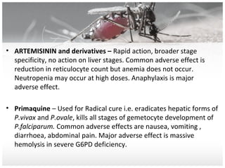 • ARTEMISININ and derivatives – Rapid action, broader stage
specificity, no action on liver stages. Common adverse effect is
reduction in reticulocyte count but anemia does not occur.
Neutropenia may occur at high doses. Anaphylaxis is major
adverse effect.
• Primaquine – Used for Radical cure i.e. eradicates hepatic forms of
P.vivax and P.ovale, kills all stages of gemetocyte development of
P.falciparum. Common adverse effects are nausea, vomiting ,
diarrhoea, abdominal pain. Major adverse effect is massive
hemolysis in severe G6PD deficiency.
 
