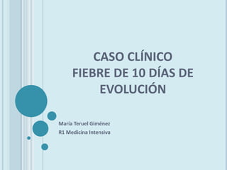 CASO CLÍNICO
FIEBRE DE 10 DÍAS DE
EVOLUCIÓN
María Teruel Giménez
R1 Medicina Intensiva
 
