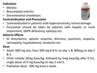 Indication
• Malaria
• Rheumatoid arthritis
• Extraintestinal amoebiasis
Contraindication and Precaution
• Contraindicated in patients with hypersensitivity, retinal damage.
• Precaution should be taken by patients with hepatic or renal
impairment, G6PD deficiency, epilepsy etc.
Adverse Effects
• GI disturbance, aplastic anaemia, dizziness, psychosis, alopecia,
ratinopathy, hypokalaemia, headache etc.
Dose
• Adult: 600 mg stat, then 300 mg 6-8 hr on day 1 & 300mg on day 2
& 3.
• Child: initially 10mg base/kg, followed by 5mg base/kg after 6 hrs.
single doses of 5 mg base/kg on day 2 and 3.
• Prphylaxic dose: 300 mg once a week.
 