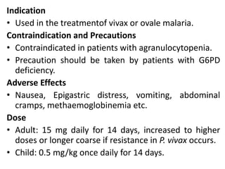 Indication
• Used in the treatmentof vivax or ovale malaria.
Contraindication and Precautions
• Contraindicated in patients with agranulocytopenia.
• Precaution should be taken by patients with G6PD
deficiency.
Adverse Effects
• Nausea, Epigastric distress, vomiting, abdominal
cramps, methaemoglobinemia etc.
Dose
• Adult: 15 mg daily for 14 days, increased to higher
doses or longer coarse if resistance in P. vivax occurs.
• Child: 0.5 mg/kg once daily for 14 days.
 