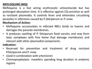 MEFLOQUINE (MQ)
Mefloquine is a fast acting erythrocytic schizontocide but has
prolonged absorption time. It is effective against CQ-sensitive as well
as resistant plasmodia. It controls fever and eliminates circulating
parasites in infections caused by P. falciparum or P. vivax
Mechanism of Action:
• Mefloquine accumulates in infected RBCs binds to haeme and
damages the parasite membranes.
• It produces swelling of P. falciparum food vacules and may form
toxic complexes with free heme that damage membranes and
interact with other plasmodial components.
Indication:
• Reserved for prevention and treatment of drug resistant
P.falciparum and P. vivax
• Used in combination with artemisinin
• Chemoprophylaxis- travellers spending long duration in endemic
regions
 