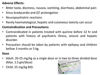 Adverse Effects:
• Bitter taste, dizziness, nausea, vomiting, diarrhoea, abdominal pain
• Sinus bradycardia and QT prolongation
• Neuropsychiatric reactions
• Rarely haematological, hepatic and cutaneous toxicity can occur
Contraindication and Precautions:
• Contraindicated in patients treated with quinine before 12 hr and
patients with history of psychiatric illness, seizure and hepatic
disorder.
• Precaution should be taken by patients with epilepsy and children
bellow 3 months or 5 kg.
Dose
• Adult: 20-25 mg/kg as a single dose or in two to three divided dose
(Max. 1.5 gm/dose)
• Child: 25 mg/kg BID.
 