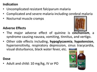 Indication
• Uncomplicated resistant falciparum malaria
• Complicated and severe malaria including cerebral malaria
• Nocturnal muscle cramps
Adverse Effects
• The major adverse effect of quinine is cinchonism, a
syndrome causing nausea, vomiting, tinnitus, and vertigo.
• Other side effects including, hypoglycaemia, hypotension,
hypersensitivity, respiratory depression, sinus tracycardia,
visual disturbance, black water fever, etc.
Dose
• Adult and child: 10 mg/kg, IV or PO
 