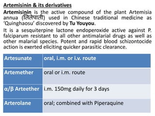 Artemisinin & its derivatives
Artemisinin is the active compound of the plant Artemisia
annua (तििेपािी) used in Chinese traditional medicine as
‘Quinghaosu’ discovered by Tu Youyou.
It is a sesquiterpine lactone endoperoxide active against P.
falciparum resistant to all other antimalarial drugs as well as
other malarial species. Potent and rapid blood schizontocide
action is exerted eliciting quicker parasitic clearance.
Artesunate oral, i.m. or i.v. route
Artemether oral or i.m. route
α/β Arteether i.m. 150mg daily for 3 days
Arterolane oral; combined with Piperaquine
 