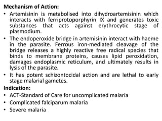 Mechanism of Action:
• Artemisinin is metabolised into dihydroartemisinin which
interacts with ferriprotoporphyrin IX and generates toxic
substances that acts against erythrocytic stage of
plasmodium.
• The endoperoxide bridge in artemisinin interact with haeme
in the parasite. Ferrous iron-mediated cleavage of the
bridge releases a highly reactive free radical species that
binds to membrane proteins, causes lipid peroxidation,
damages endoplasmic reticulum, and ultimately results in
lysis of the parasite.
• It has potent schizontocidal action and are lethal to early
stage malarial gametes.
Indication:
• ACT-Standard of Care for uncomplicated malaria
• Complicated falciparum malaria
• Severe malaria
 