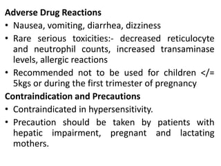 Adverse Drug Reactions
• Nausea, vomiting, diarrhea, dizziness
• Rare serious toxicities:- decreased reticulocyte
and neutrophil counts, increased transaminase
levels, allergic reactions
• Recommended not to be used for children </=
5kgs or during the first trimester of pregnancy
Contraindication and Precautions
• Contraindicated in hypersensitivity.
• Precaution should be taken by patients with
hepatic impairment, pregnant and lactating
mothers.
 