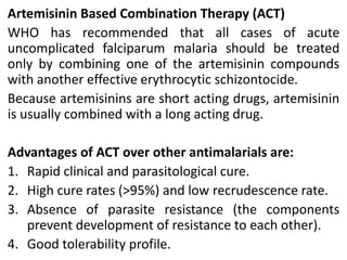 Artemisinin Based Combination Therapy (ACT)
WHO has recommended that all cases of acute
uncomplicated falciparum malaria should be treated
only by combining one of the artemisinin compounds
with another effective erythrocytic schizontocide.
Because artemisinins are short acting drugs, artemisinin
is usually combined with a long acting drug.
Advantages of ACT over other antimalarials are:
1. Rapid clinical and parasitological cure.
2. High cure rates (>95%) and low recrudescence rate.
3. Absence of parasite resistance (the components
prevent development of resistance to each other).
4. Good tolerability profile.
 