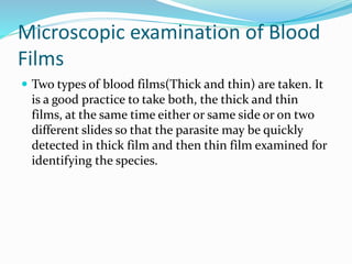 Microscopic examination of Blood
Films
 Two types of blood films(Thick and thin) are taken. It
is a good practice to take both, the thick and thin
films, at the same time either or same side or on two
different slides so that the parasite may be quickly
detected in thick film and then thin film examined for
identifying the species.
 