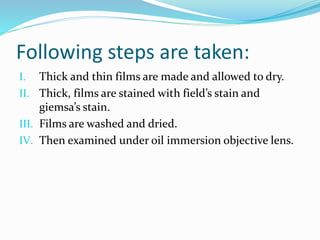 Following steps are taken:
I. Thick and thin films are made and allowed to dry.
II. Thick, films are stained with field’s stain and
giemsa’s stain.
III. Films are washed and dried.
IV. Then examined under oil immersion objective lens.
 