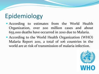 Epidemiology
 According to estimates from the World Health
Organization, over 200 million cases and about
655.000 deaths have occurred in 2010 due to Malaria.
 According to the World Health Organization (WHO)
Malaria Report 2011, a total of 106 countries in the
world are at risk of transmission of malaria infection.
 