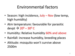 Environmental factors
• Season: high incidence, July – Nov (low temp,
high humidity)
• Atm temperature: favourable for parasitic
devpt  200 – 300 C
• Humidity: Relative humidity 60% and above
• Rainfall: increase humidity, breeding places
• Altitude: mosquito won’t survive above
2500m
12
 