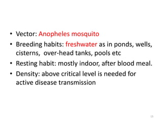 • Vector: Anopheles mosquito
• Breeding habits: freshwater as in ponds, wells,
cisterns, over-head tanks, pools etc
• Resting habit: mostly indoor, after blood meal.
• Density: above critical level is needed for
active disease transmission
13
 