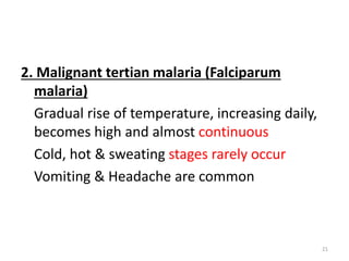 2. Malignant tertian malaria (Falciparum
malaria)
Gradual rise of temperature, increasing daily,
becomes high and almost continuous
Cold, hot & sweating stages rarely occur
Vomiting & Headache are common
21
 