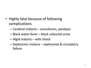 • Highly fatal because of following
complications
– Cerebral malaria – convulsions, paralysis
– Black water fever – black coloured urine
– Algid malaria – with shock
– Septicemic malaria – septicemia & circulatory
failure
22
 