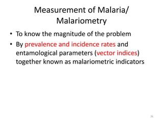 Measurement of Malaria/
Malariometry
• To know the magnitude of the problem
• By prevalence and incidence rates and
entamological parameters (vector indices)
together known as malariometric indicators
26
 