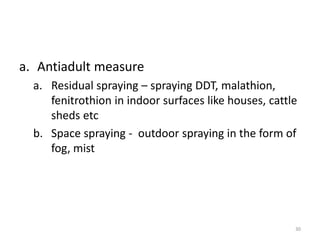 a. Antiadult measure
a. Residual spraying – spraying DDT, malathion,
fenitrothion in indoor surfaces like houses, cattle
sheds etc
b. Space spraying - outdoor spraying in the form of
fog, mist
30
 
